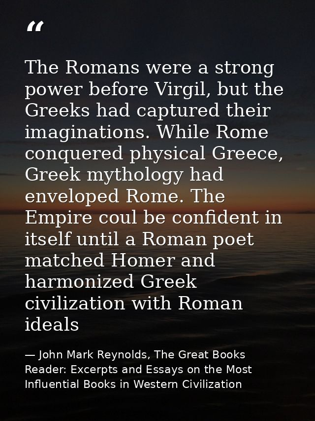 The Romans were a strong power before Virgil, but the Greeks had captured their imaginations. While Rome conquered physi — John Mark Reynolds, The Great Books Reader: Excerpts and Essays on the Most Influential Books in Western Civilization