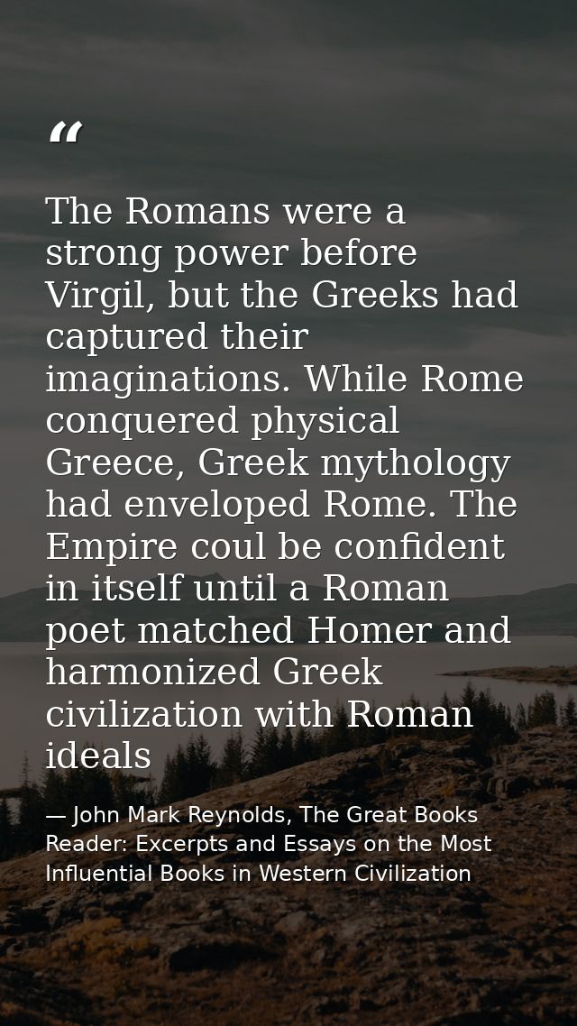 The Romans were a strong power before Virgil, but the Greeks had captured their imaginations. While Rome conquered physi — John Mark Reynolds, The Great Books Reader: Excerpts and Essays on the Most Influential Books in Western Civilization