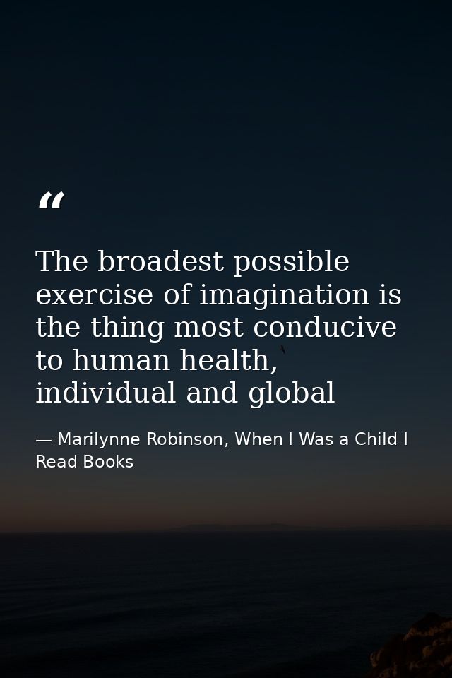 The broadest possible exercise of imagination is the thing most conducive to human health, individual and global — Marilynne Robinson, When I Was a Child I Read Books