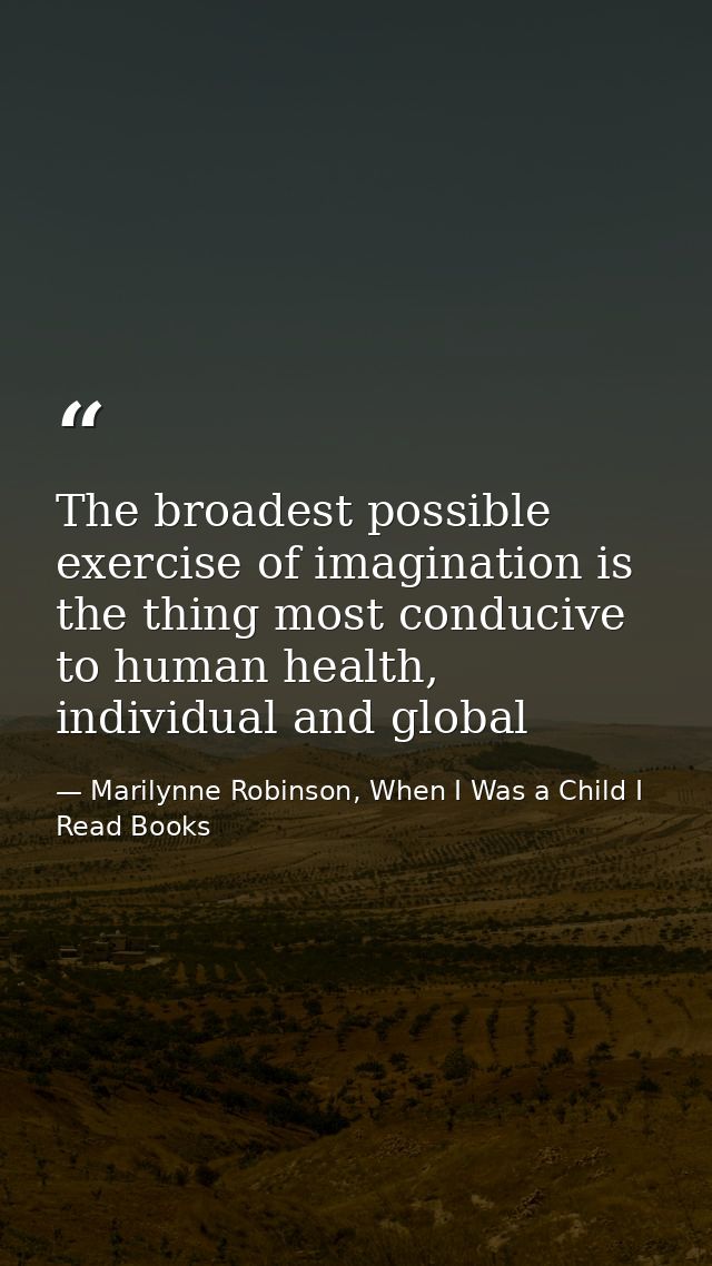 The broadest possible exercise of imagination is the thing most conducive to human health, individual and global — Marilynne Robinson, When I Was a Child I Read Books