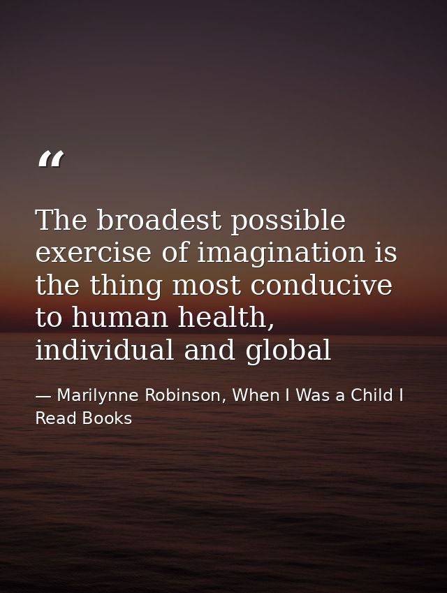 The broadest possible exercise of imagination is the thing most conducive to human health, individual and global — Marilynne Robinson, When I Was a Child I Read Books