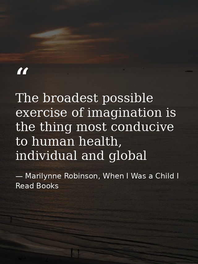 The broadest possible exercise of imagination is the thing most conducive to human health, individual and global — Marilynne Robinson, When I Was a Child I Read Books