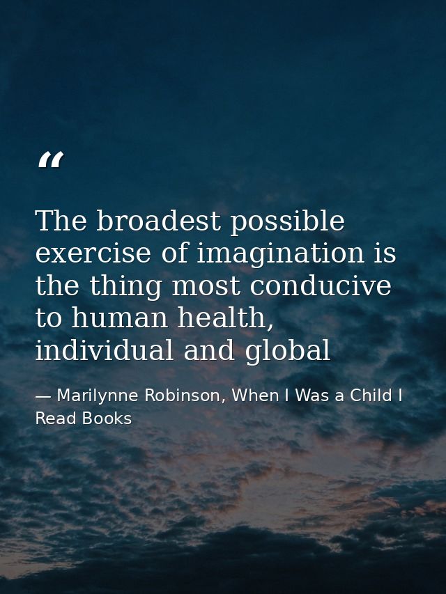 The broadest possible exercise of imagination is the thing most conducive to human health, individual and global — Marilynne Robinson, When I Was a Child I Read Books