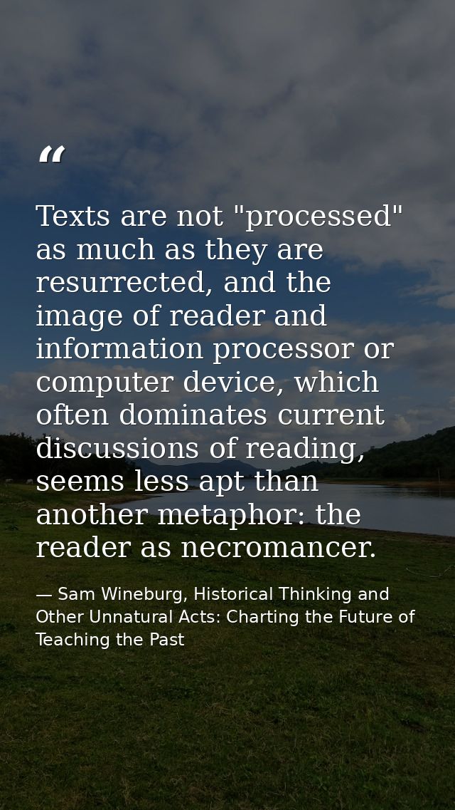 Texts are not "processed" as much as they are resurrected, and the image of reader and information processor or computer — Sam Wineburg, Historical Thinking and Other Unnatural Acts: Charting the Future of Teaching the Past