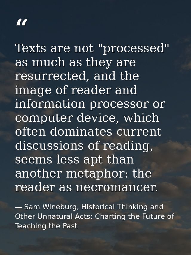 Texts are not "processed" as much as they are resurrected, and the image of reader and information processor or computer — Sam Wineburg, Historical Thinking and Other Unnatural Acts: Charting the Future of Teaching the Past
