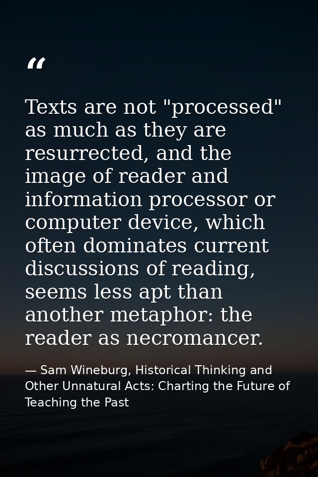 Texts are not "processed" as much as they are resurrected, and the image of reader and information processor or computer — Sam Wineburg, Historical Thinking and Other Unnatural Acts: Charting the Future of Teaching the Past