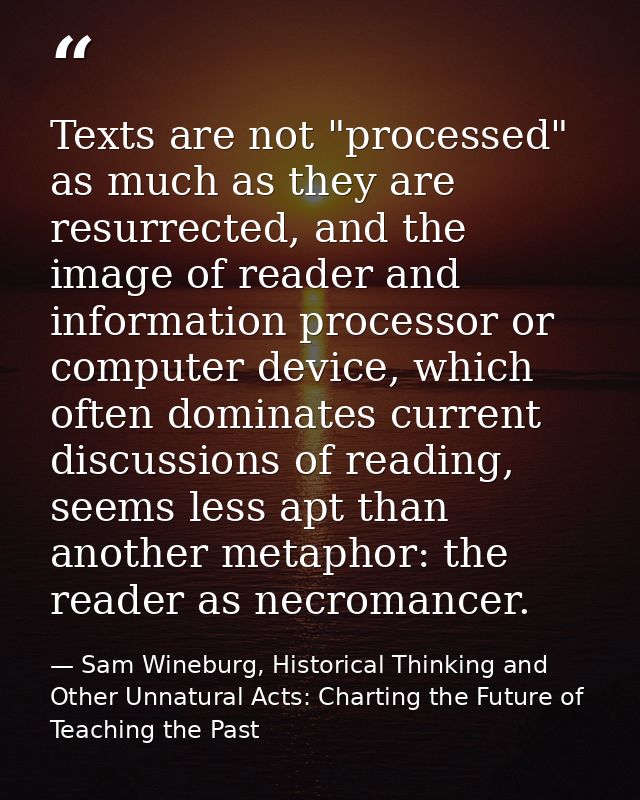 Texts are not "processed" as much as they are resurrected, and the image of reader and information processor or computer — Sam Wineburg, Historical Thinking and Other Unnatural Acts: Charting the Future of Teaching the Past