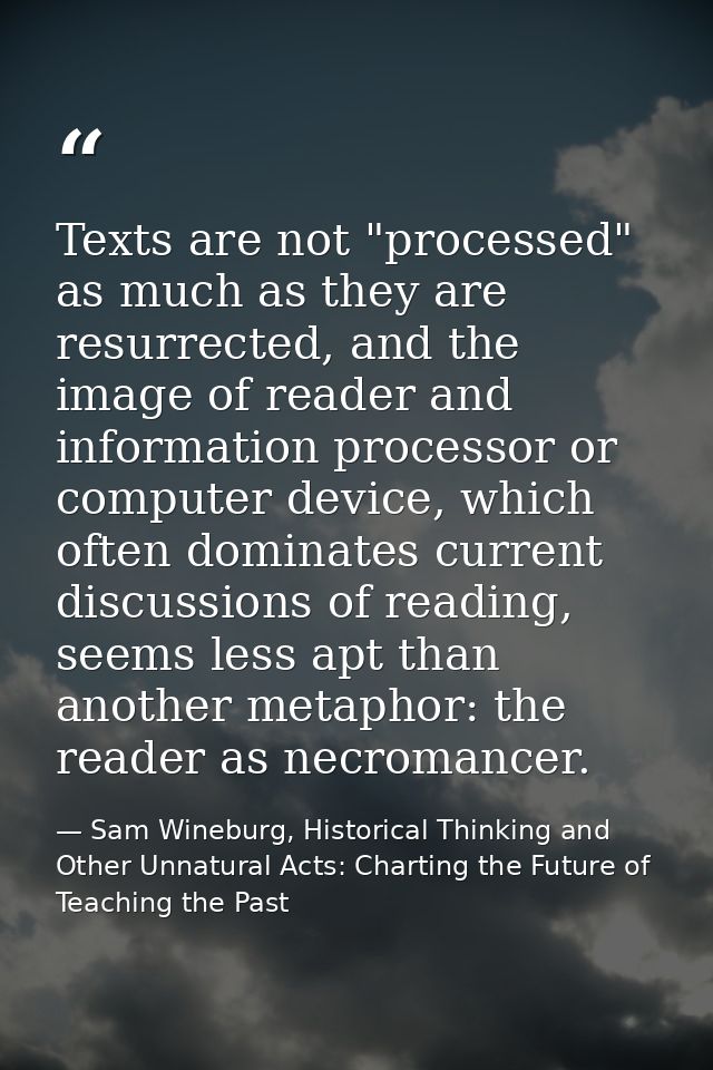 Texts are not "processed" as much as they are resurrected, and the image of reader and information processor or computer — Sam Wineburg, Historical Thinking and Other Unnatural Acts: Charting the Future of Teaching the Past