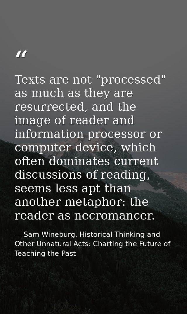 Texts are not "processed" as much as they are resurrected, and the image of reader and information processor or computer — Sam Wineburg, Historical Thinking and Other Unnatural Acts: Charting the Future of Teaching the Past