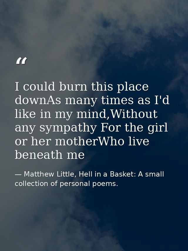 I could burn this place downAs many times as I'd like in my mind,Without any sympathy For the girl or her motherWho live — Matthew Little, Hell in a Basket: A small collection of personal poems.