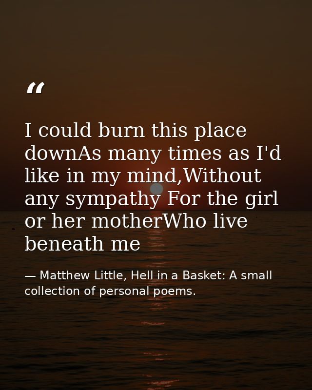 I could burn this place downAs many times as I'd like in my mind,Without any sympathy For the girl or her motherWho live — Matthew Little, Hell in a Basket: A small collection of personal poems.