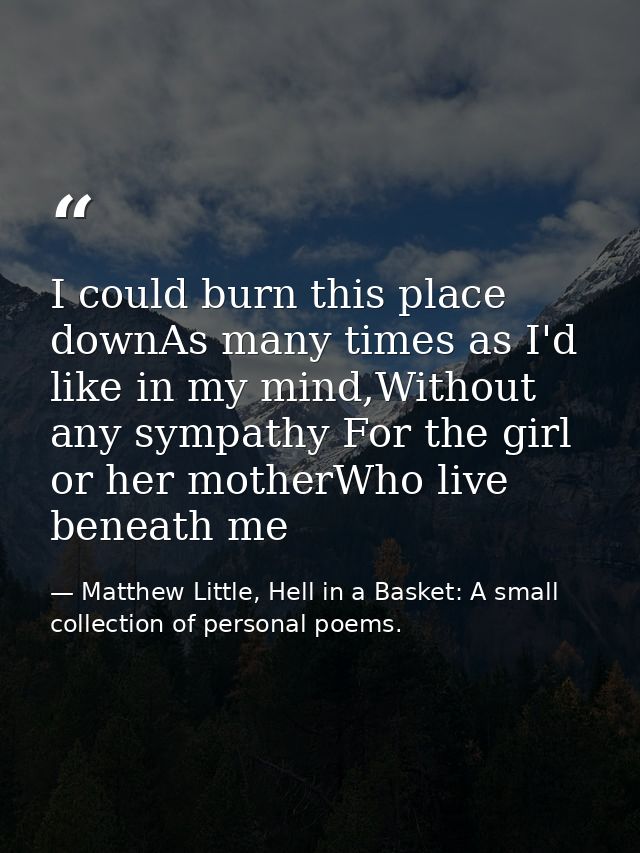 I could burn this place downAs many times as I'd like in my mind,Without any sympathy For the girl or her motherWho live — Matthew Little, Hell in a Basket: A small collection of personal poems.