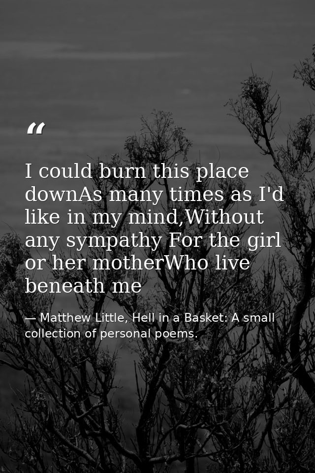 I could burn this place downAs many times as I'd like in my mind,Without any sympathy For the girl or her motherWho live — Matthew Little, Hell in a Basket: A small collection of personal poems.