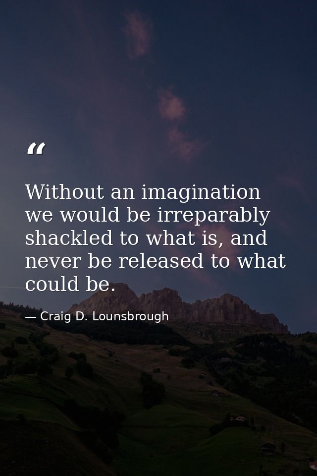 Without an imagination we would be irreparably shackled to what is, and never be released to what could be. — Craig D. Lounsbrough