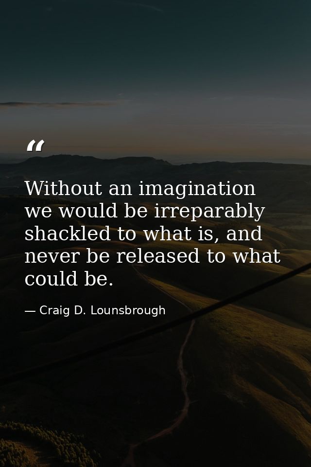 Without an imagination we would be irreparably shackled to what is, and never be released to what could be. — Craig D. Lounsbrough