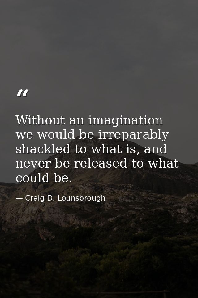 Without an imagination we would be irreparably shackled to what is, and never be released to what could be. — Craig D. Lounsbrough