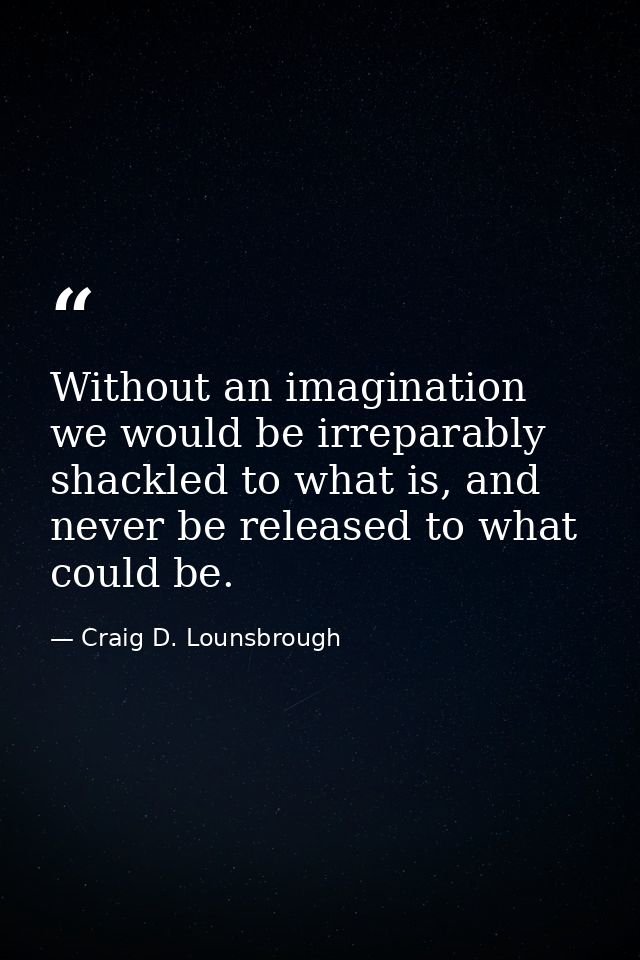 Without an imagination we would be irreparably shackled to what is, and never be released to what could be. — Craig D. Lounsbrough