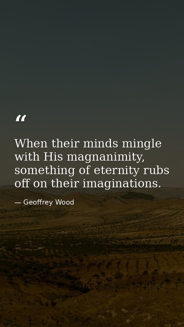 When their minds mingle with His magnanimity, something of eternity rubs off on their imaginations. — Geoffrey Wood