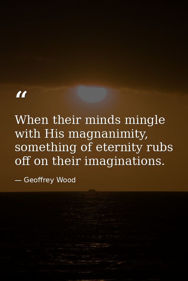When their minds mingle with His magnanimity, something of eternity rubs off on their imaginations. — Geoffrey Wood