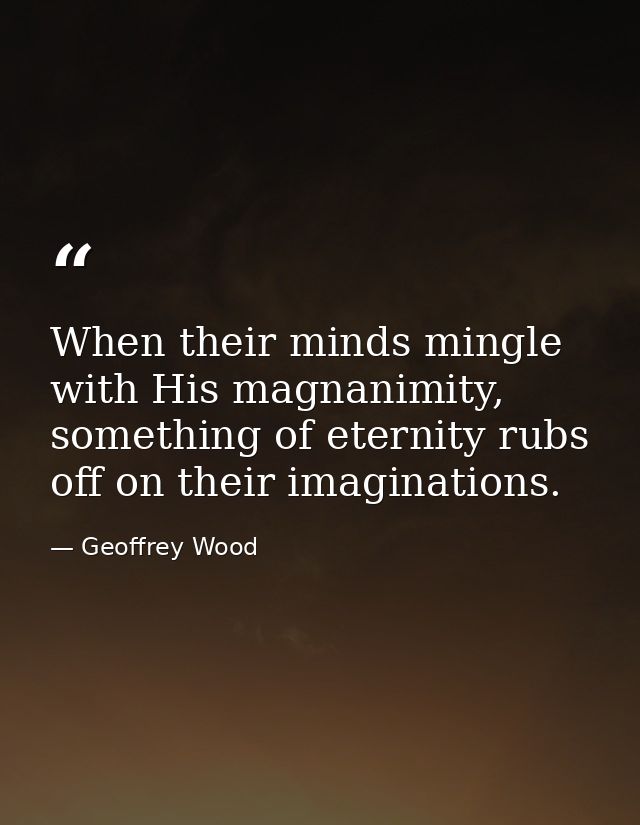 When their minds mingle with His magnanimity, something of eternity rubs off on their imaginations. — Geoffrey Wood