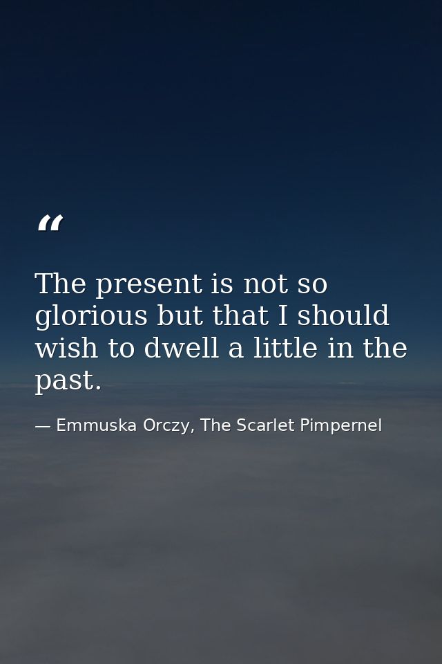 The present is not so glorious but that I should wish to dwell a little in the past. — Emmuska Orczy, The Scarlet Pimpernel