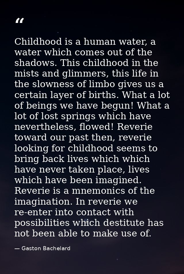 Childhood is a human water, a water which comes out of the shadows. This childhood in the mists and glimmers, this life  — Gaston Bachelard