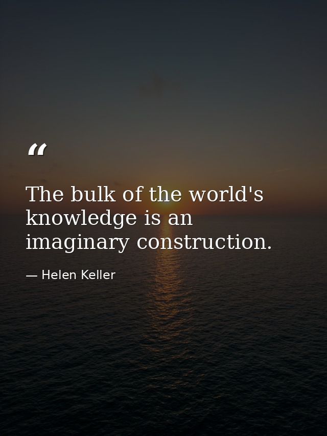 The bulk of the world's knowledge is an imaginary construction. — Helen Keller