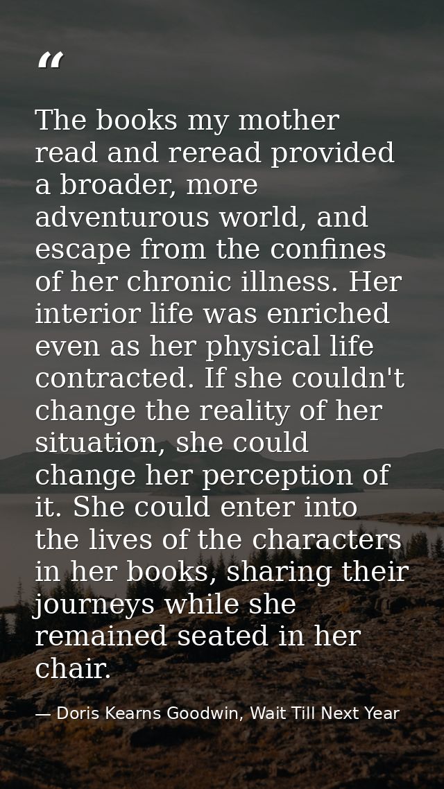 The books my mother read and reread provided a broader, more adventurous world, and escape from the confines of her chro — Doris Kearns Goodwin, Wait Till Next Year