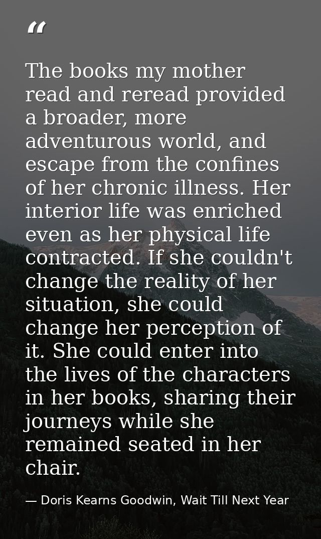 The books my mother read and reread provided a broader, more adventurous world, and escape from the confines of her chro — Doris Kearns Goodwin, Wait Till Next Year
