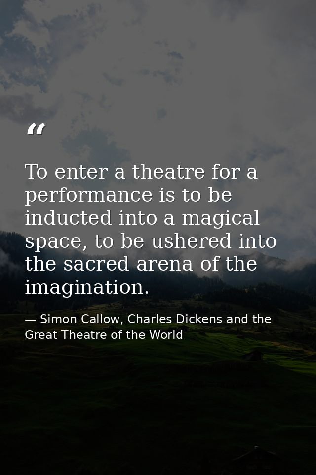 To enter a theatre for a performance is to be inducted into a magical space, to be ushered into the sacred arena of the  — Simon Callow, Charles Dickens and the Great Theatre of the World