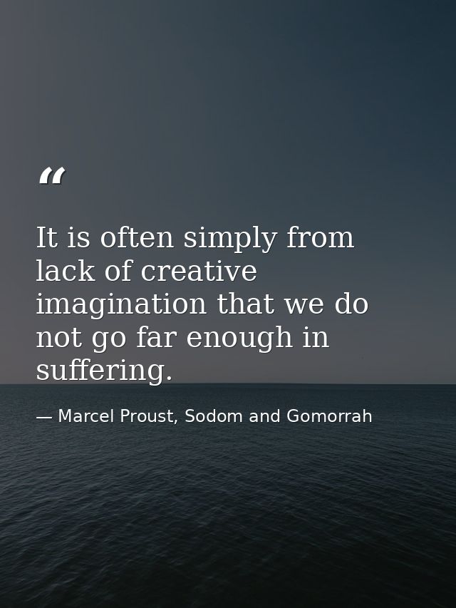 It is often simply from lack of creative imagination that we do not go far enough in suffering. — Marcel Proust, Sodom and Gomorrah