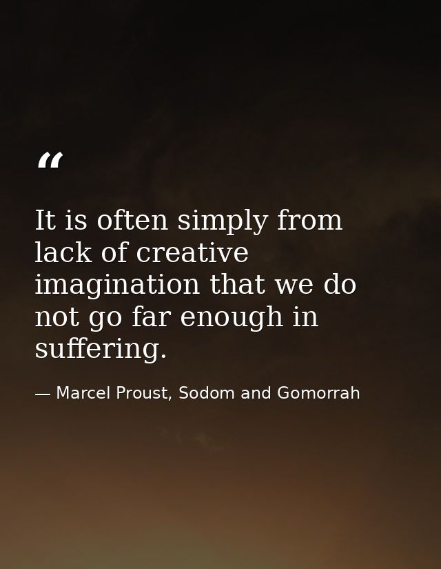 It is often simply from lack of creative imagination that we do not go far enough in suffering. — Marcel Proust, Sodom and Gomorrah