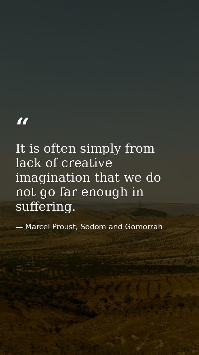 It is often simply from lack of creative imagination that we do not go far enough in suffering. — Marcel Proust, Sodom and Gomorrah