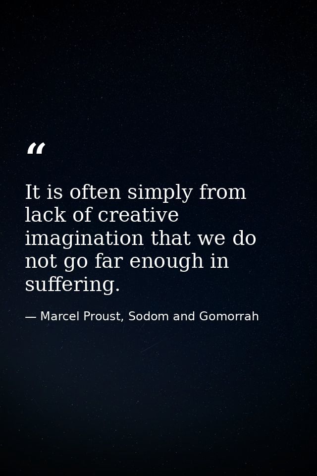 It is often simply from lack of creative imagination that we do not go far enough in suffering. — Marcel Proust, Sodom and Gomorrah