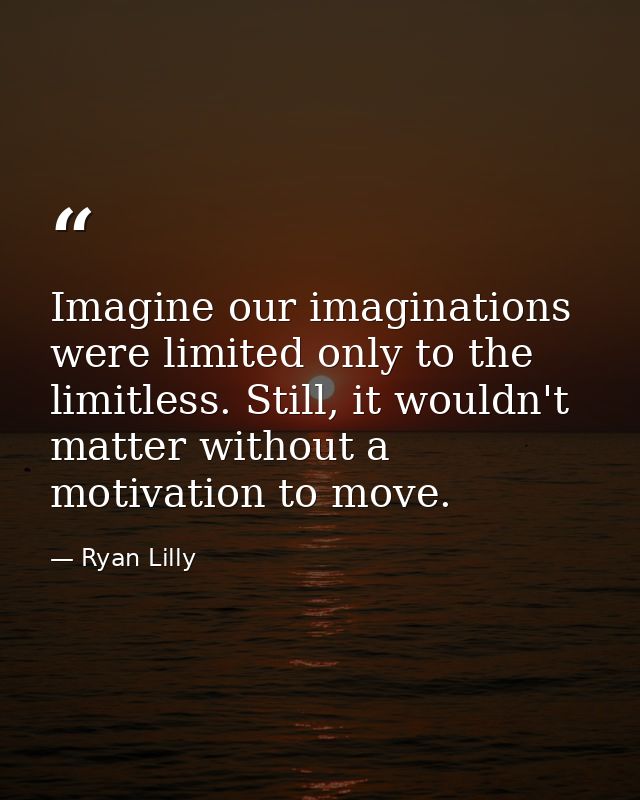 Imagine our imaginations were limited only to the limitless. Still, it wouldn't matter without a motivation to move. — Ryan Lilly