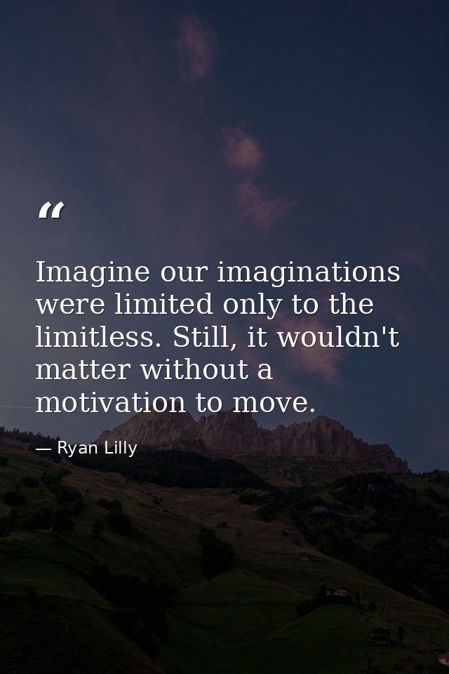 Imagine our imaginations were limited only to the limitless. Still, it wouldn't matter without a motivation to move. — Ryan Lilly