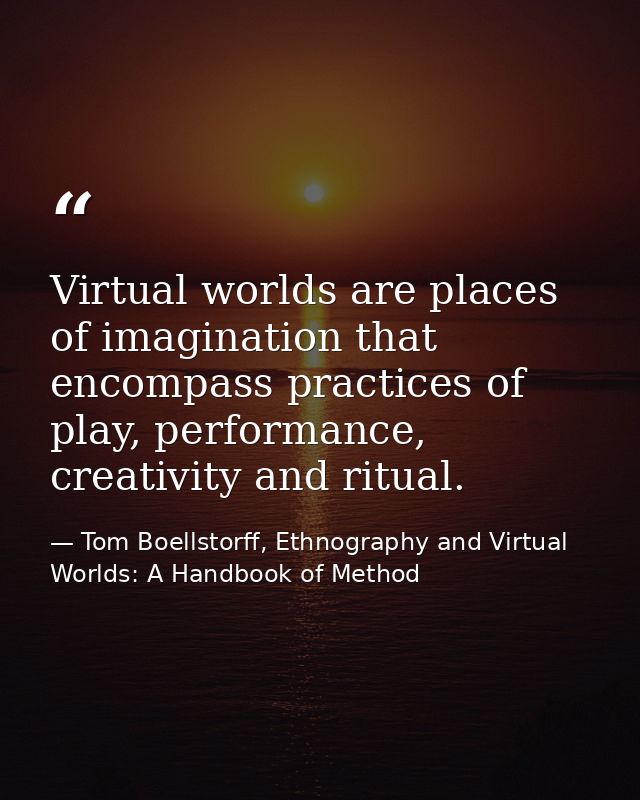 Virtual worlds are places of imagination that encompass practices of play, performance, creativity and ritual. — Tom Boellstorff, Ethnography and Virtual Worlds: A Handbook of Method