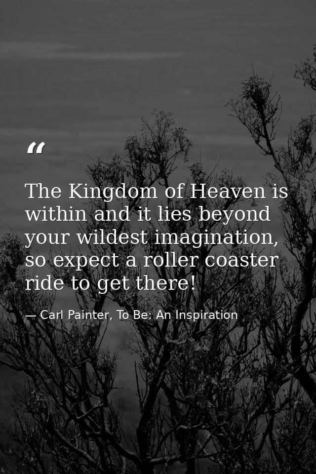 The Kingdom of Heaven is within and it lies beyond your wildest imagination, so expect a roller coaster ride to get ther — Carl Painter, To Be: An Inspiration