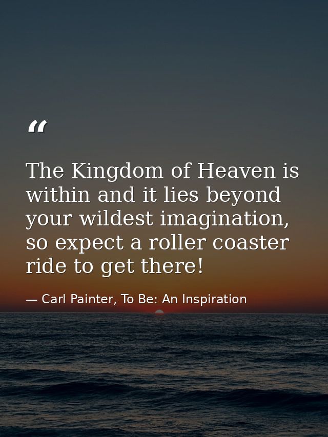 The Kingdom of Heaven is within and it lies beyond your wildest imagination, so expect a roller coaster ride to get ther — Carl Painter, To Be: An Inspiration