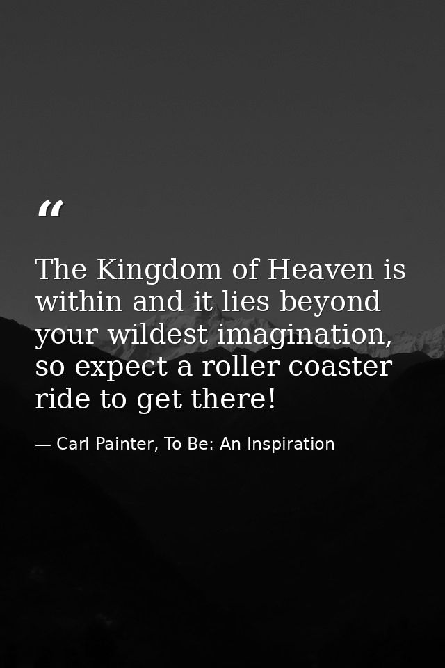 The Kingdom of Heaven is within and it lies beyond your wildest imagination, so expect a roller coaster ride to get ther — Carl Painter, To Be: An Inspiration