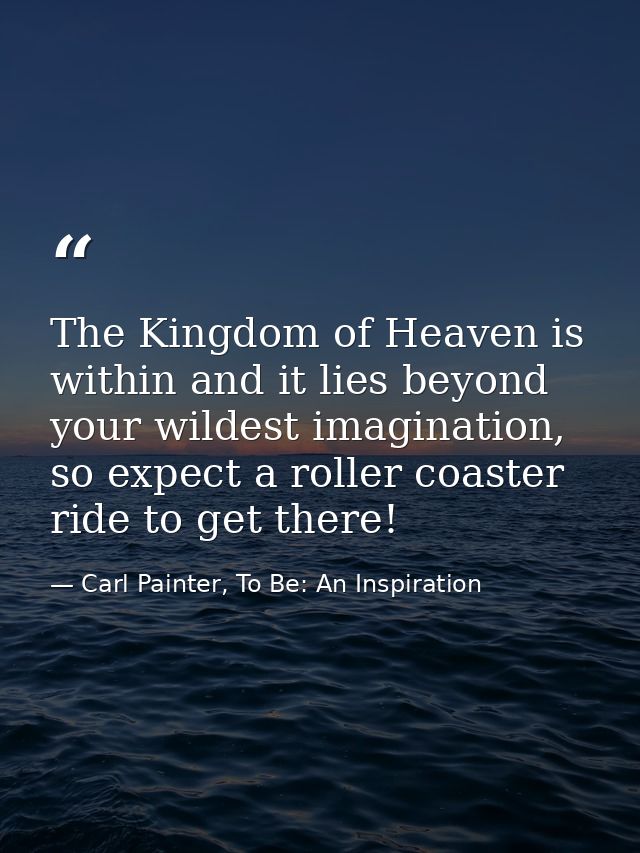 The Kingdom of Heaven is within and it lies beyond your wildest imagination, so expect a roller coaster ride to get ther — Carl Painter, To Be: An Inspiration