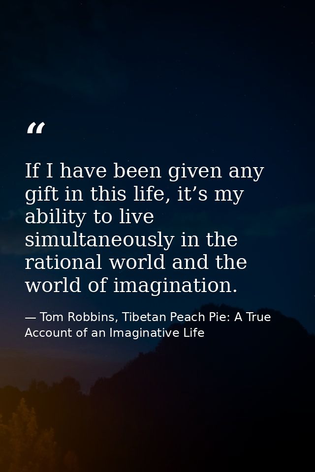 If I have been given any gift in this life, it’s my ability to live simultaneously in the rational world and the world o — Tom Robbins, Tibetan Peach Pie: A True Account of an Imaginative Life