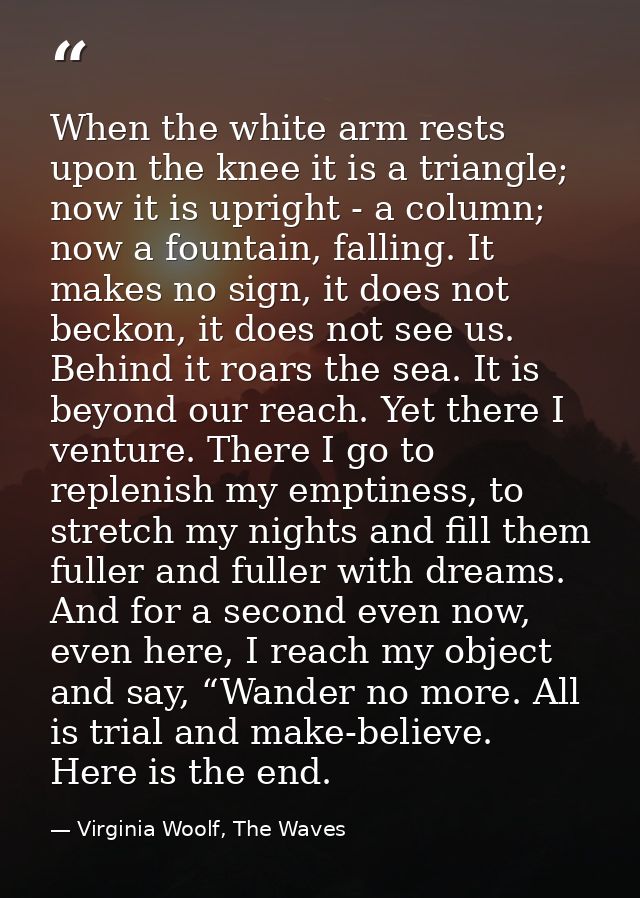 When the white arm rests upon the knee it is a triangle; now it is upright - a column; now a fountain, falling. It makes — Virginia Woolf, The Waves