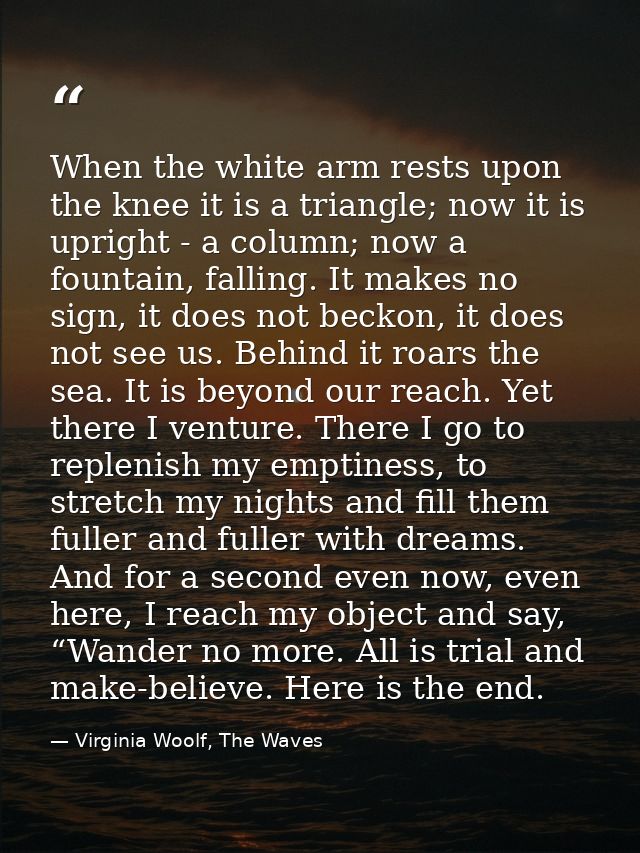 When the white arm rests upon the knee it is a triangle; now it is upright - a column; now a fountain, falling. It makes — Virginia Woolf, The Waves