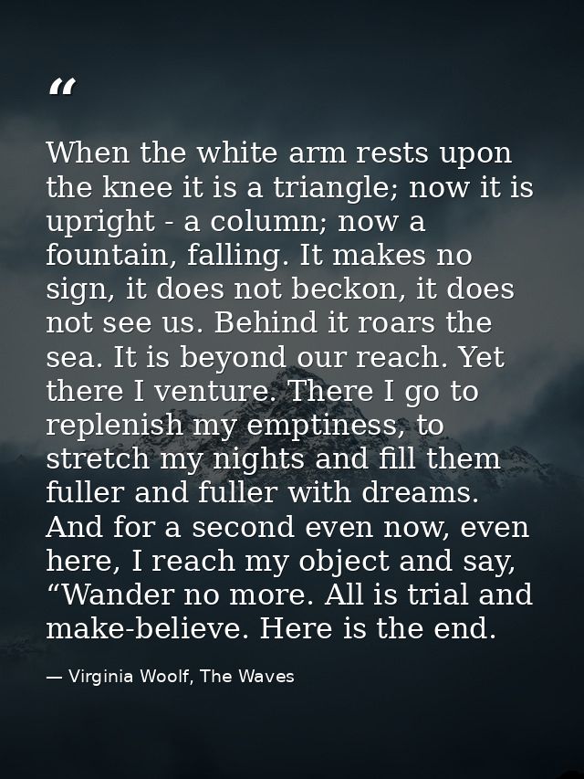 When the white arm rests upon the knee it is a triangle; now it is upright - a column; now a fountain, falling. It makes — Virginia Woolf, The Waves