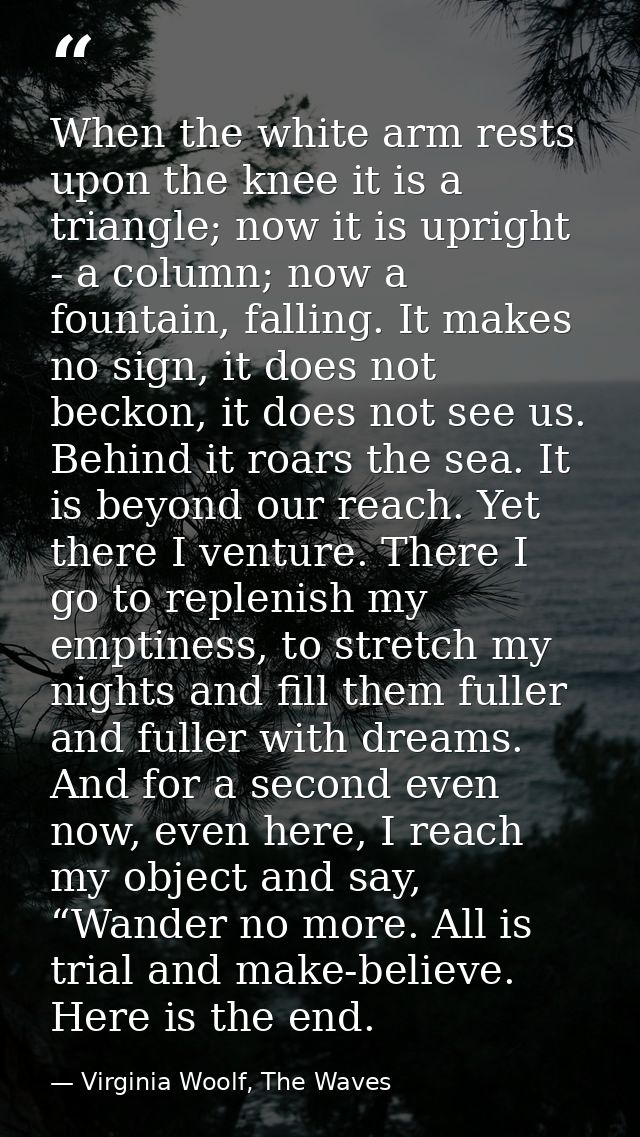When the white arm rests upon the knee it is a triangle; now it is upright - a column; now a fountain, falling. It makes — Virginia Woolf, The Waves