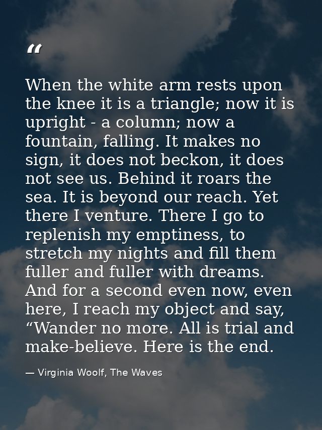 When the white arm rests upon the knee it is a triangle; now it is upright - a column; now a fountain, falling. It makes — Virginia Woolf, The Waves