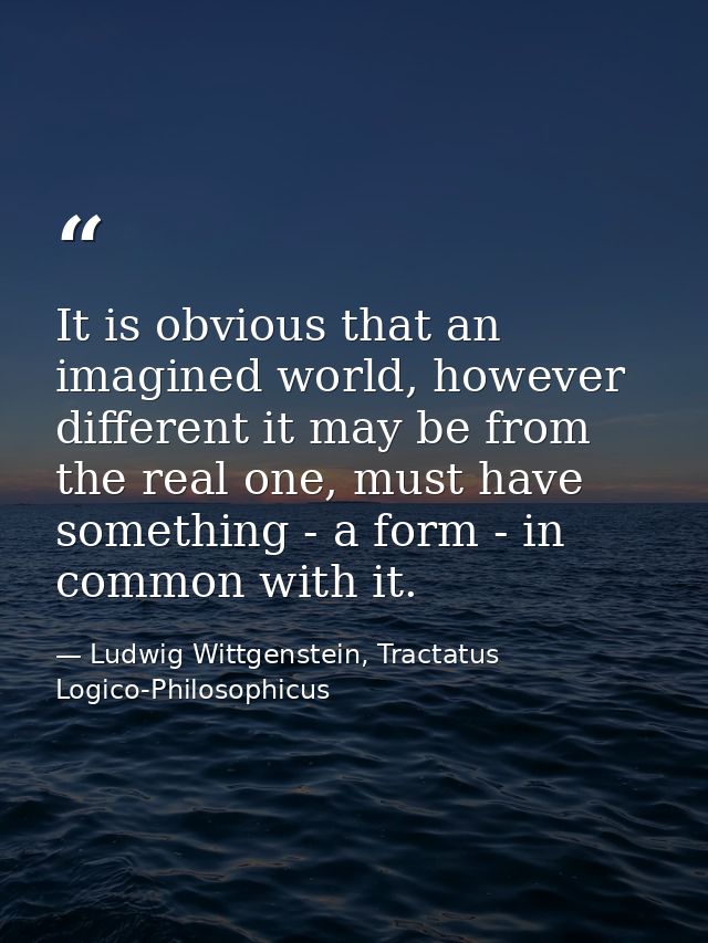 It is obvious that an imagined world, however different it may be from the real one, must have something - a form - in c — Ludwig Wittgenstein, Tractatus Logico-Philosophicus