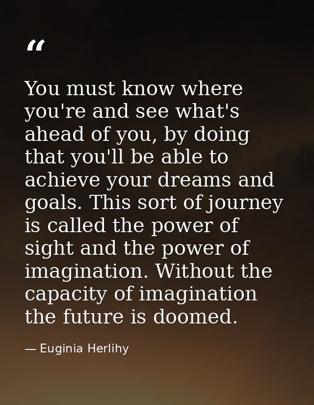 You must know where you're and see what's ahead of you, by doing that you'll be able to achieve your dreams and goals. T — Euginia Herlihy