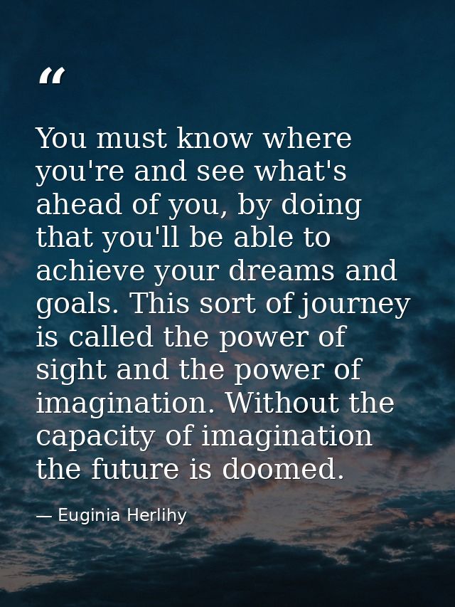 You must know where you're and see what's ahead of you, by doing that you'll be able to achieve your dreams and goals. T — Euginia Herlihy